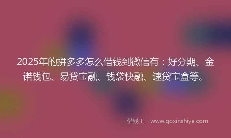 2025年的拼多多怎么借钱到微信有：好分期、金诺钱包、易贷宝融、钱袋快融、速贷宝盒等。