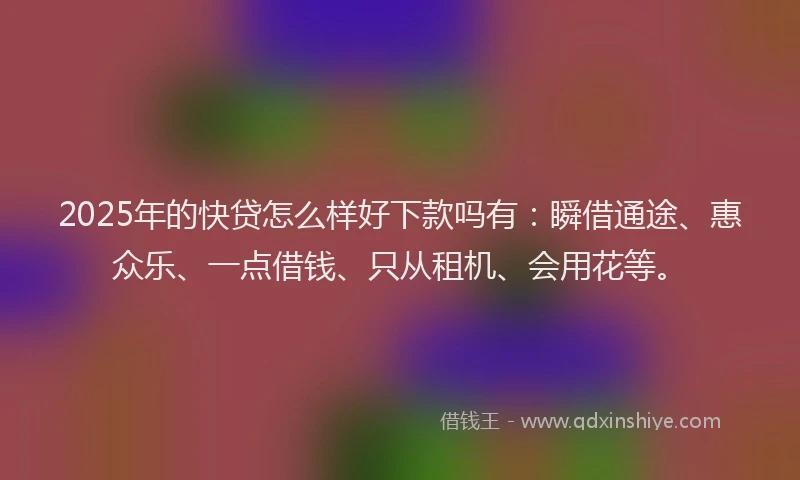 2025年的快贷怎么样好下款吗有：瞬借通途、惠众乐、一点借钱、只从租机、会用花等。
