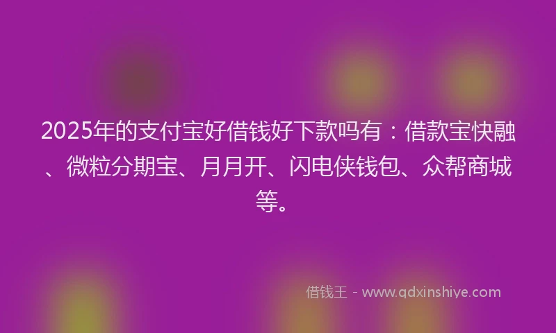 2025年的支付宝好借钱好下款吗有：借款宝快融、微粒分期宝、月月开、闪电侠钱包、众帮商城等。
