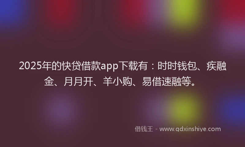 2025年的快贷借款app下载有：时时钱包、疾融金、月月开、羊小购、易借速融等。