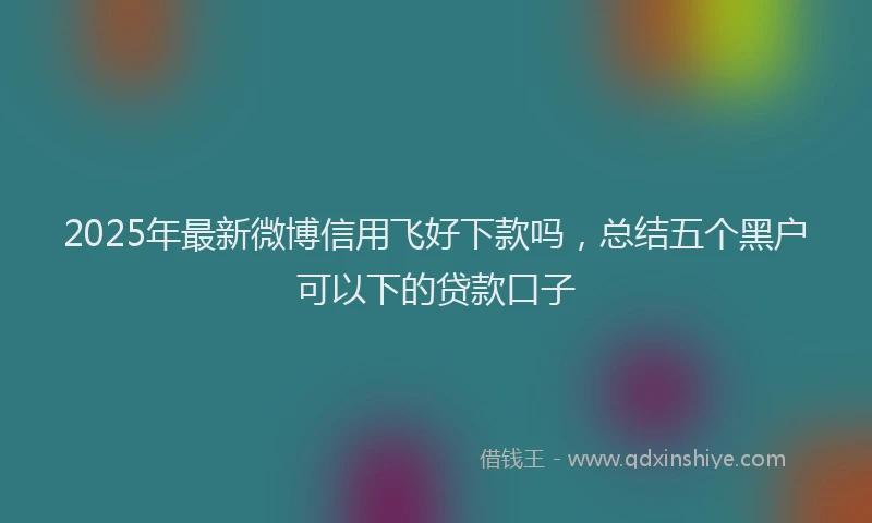 2025年最新微博信用飞好下款吗，总结五个黑户可以下的贷款口子