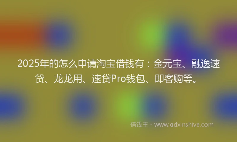 2025年的怎么申请淘宝借钱有：金元宝、融逸速贷、龙龙用、速贷Pro钱包、即客购等。
