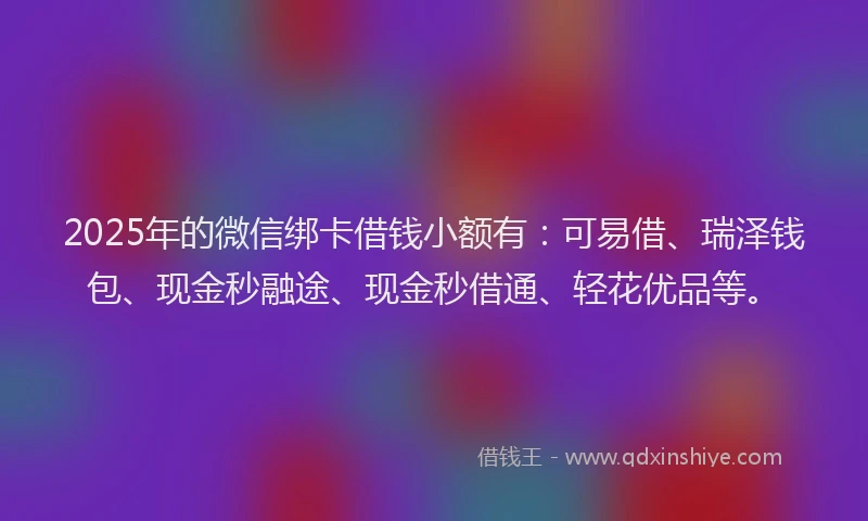 2025年的微信绑卡借钱小额有：可易借、瑞泽钱包、现金秒融途、现金秒借通、轻花优品等。