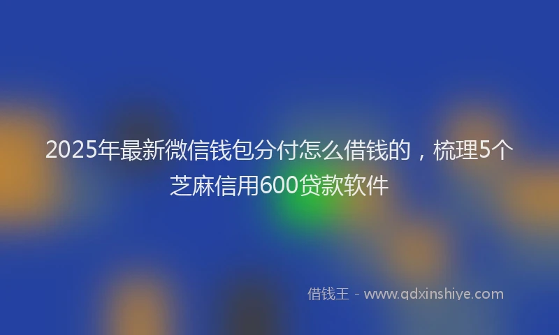 2025年最新微信钱包分付怎么借钱的，梳理5个芝麻信用600贷款软件