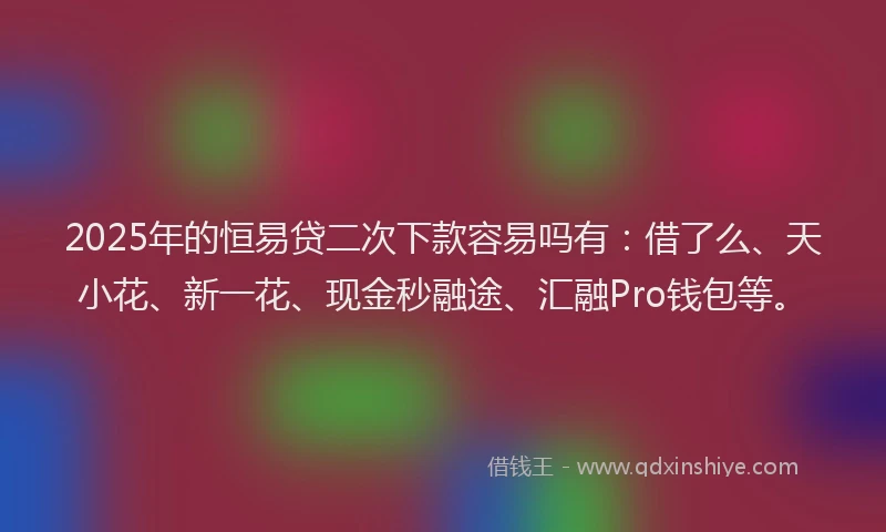 2025年的恒易贷二次下款容易吗有：借了么、天小花、新一花、现金秒融途、汇融Pro钱包等。