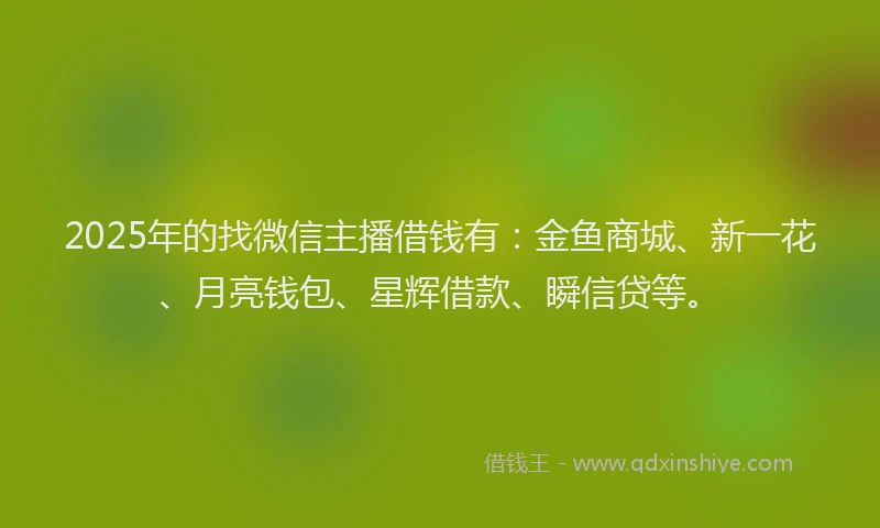 2025年的找微信主播借钱有：金鱼商城、新一花、月亮钱包、星辉借款、瞬信贷等。