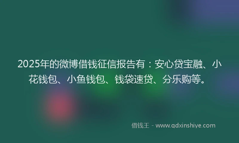 2025年的微博借钱征信报告有：安心贷宝融、小花钱包、小鱼钱包、钱袋速贷、分乐购等。