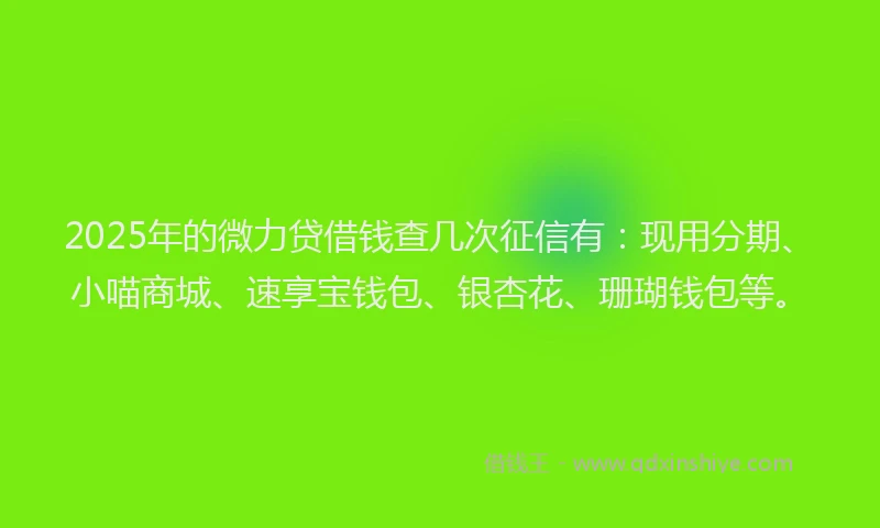 2025年的微力贷借钱查几次征信有：现用分期、小喵商城、速享宝钱包、银杏花、珊瑚钱包等。