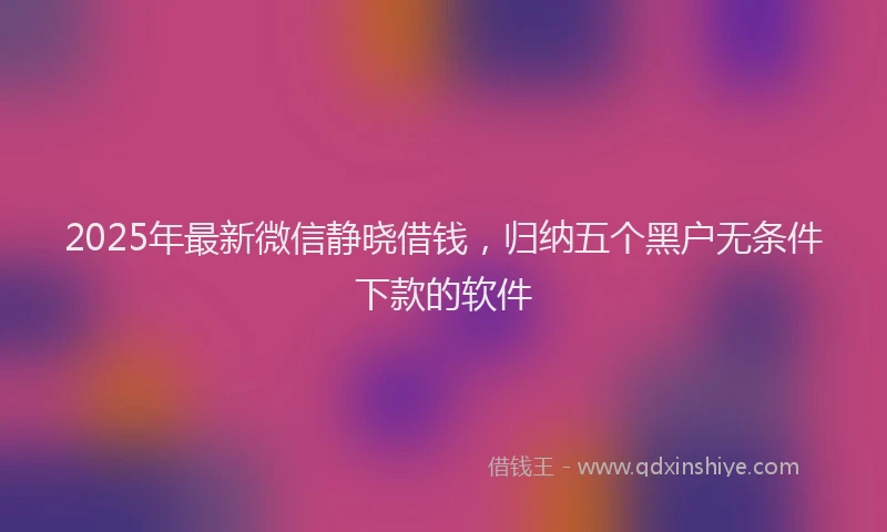 2025年最新微信静晓借钱，归纳五个黑户无条件下款的软件