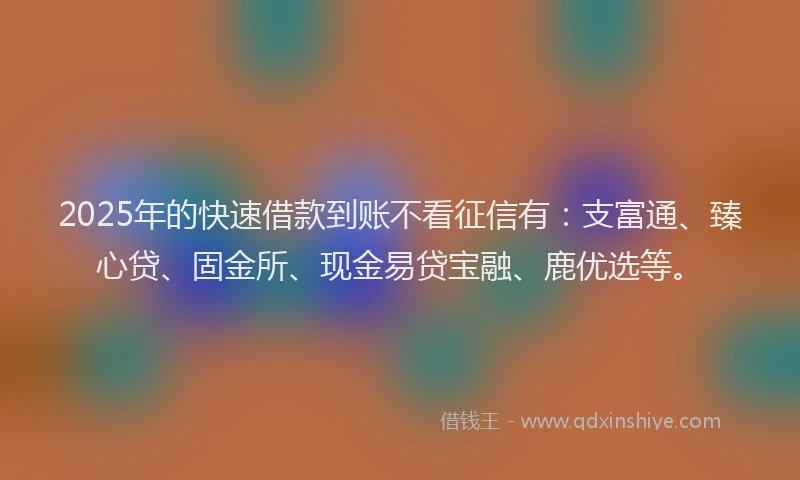 2025年的快速借款到账不看征信有：支富通、臻心贷、固金所、现金易贷宝融、鹿优选等。