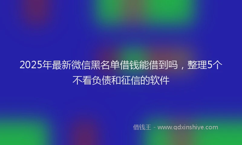 2025年最新微信黑名单借钱能借到吗，整理5个不看负债和征信的软件