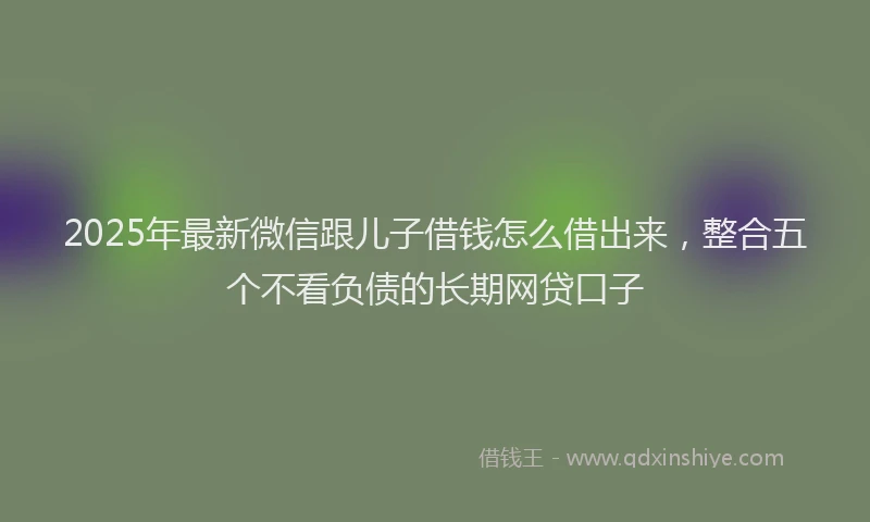 2025年最新微信跟儿子借钱怎么借出来，整合五个不看负债的长期网贷口子