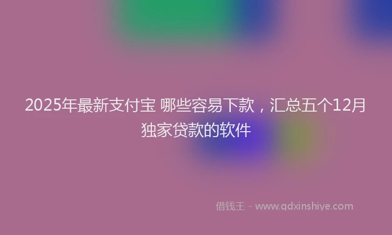 2025年最新支付宝 哪些容易下款，汇总五个12月独家贷款的软件