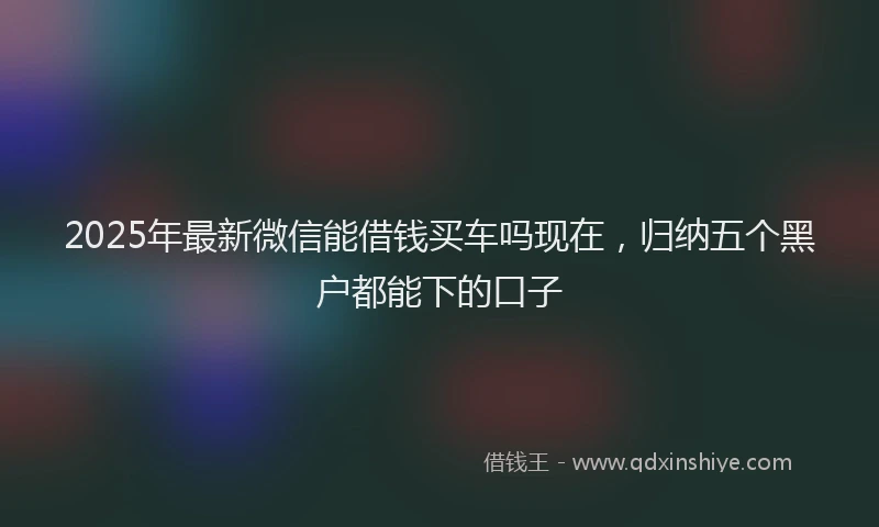 2025年最新微信能借钱买车吗现在，归纳五个黑户都能下的口子