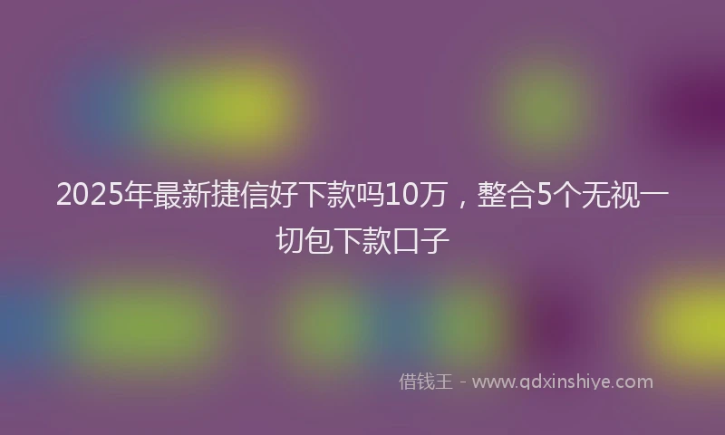 2025年最新捷信好下款吗10万，整合5个无视一切包下款口子