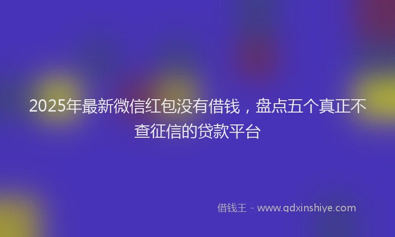2025年最新微信红包没有借钱，盘点五个真正不查征信的贷款平台