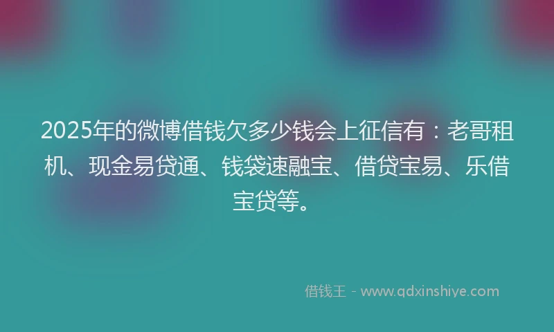 2025年的微博借钱欠多少钱会上征信有：老哥租机、现金易贷通、钱袋速融宝、借贷宝易、乐借宝贷等。
