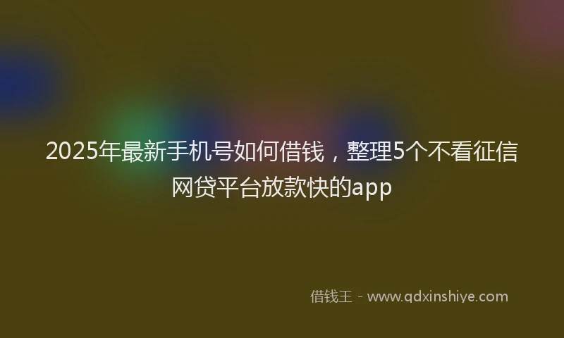 2025年最新手机号如何借钱，整理5个不看征信网贷平台放款快的app