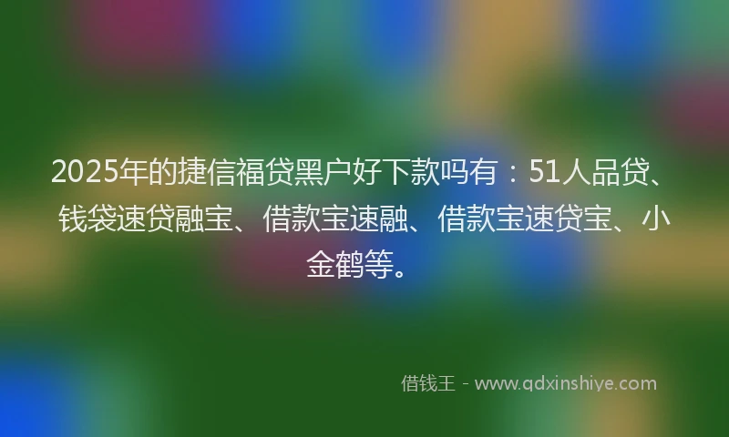 2025年的捷信福贷黑户好下款吗有：51人品贷、钱袋速贷融宝、借款宝速融、借款宝速贷宝、小金鹤等。