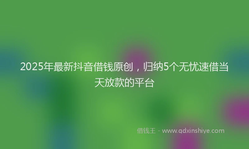 2025年最新抖音借钱原创，归纳5个无忧速借当天放款的平台