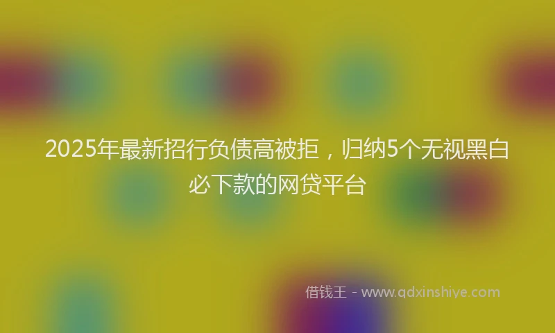 2025年最新招行负债高被拒，归纳5个无视黑白必下款的网贷平台
