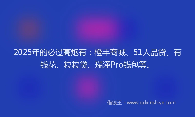 2025年的必过高炮有：橙丰商城、51人品贷、有钱花、粒粒贷、瑞泽Pro钱包等。