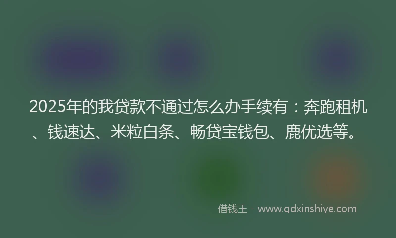 2025年的我贷款不通过怎么办手续有：奔跑租机、钱速达、米粒白条、畅贷宝钱包、鹿优选等。
