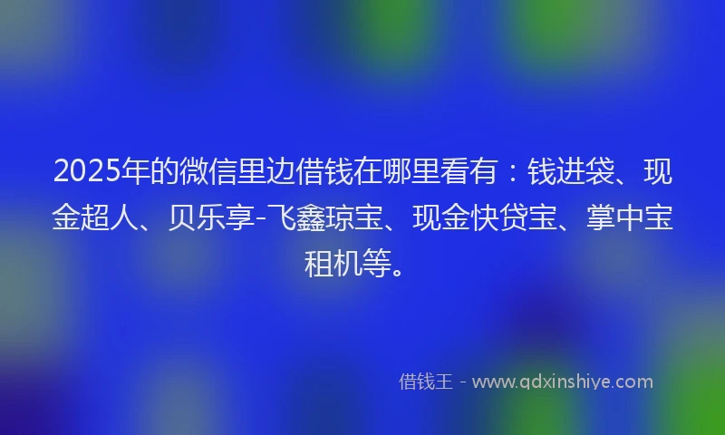 2025年的微信里边借钱在哪里看有：钱进袋、现金超人、贝乐享-飞鑫琼宝、现金快贷宝、掌中宝租机等。