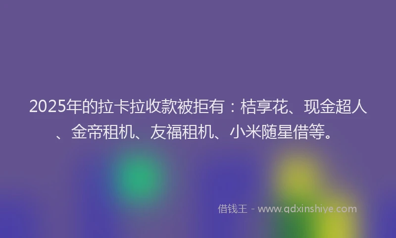 2025年的拉卡拉收款被拒有：桔享花、现金超人、金帝租机、友福租机、小米随星借等。