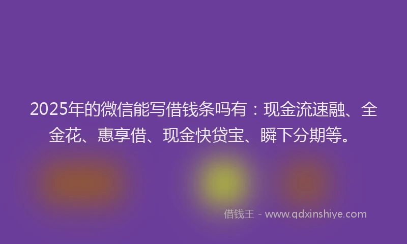 2025年的微信能写借钱条吗有：现金流速融、全金花、惠享借、现金快贷宝、瞬下分期等。