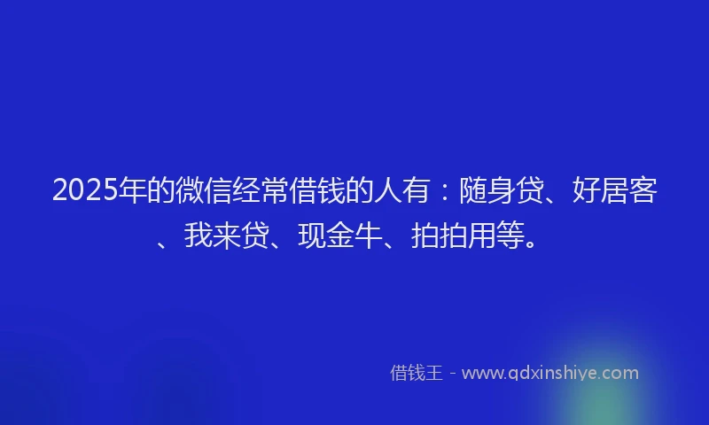 2025年的微信经常借钱的人有：随身贷、好居客、我来贷、现金牛、拍拍用等。