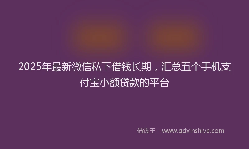 2025年最新微信私下借钱长期，汇总五个手机支付宝小额贷款的平台