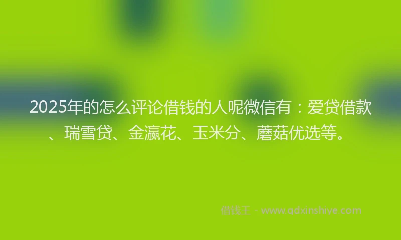 2025年的怎么评论借钱的人呢微信有：爱贷借款、瑞雪贷、金瀛花、玉米分、蘑菇优选等。