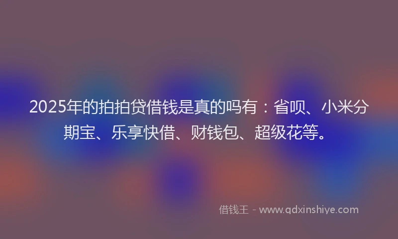 2025年的拍拍贷借钱是真的吗有：省呗、小米分期宝、乐享快借、财钱包、超级花等。