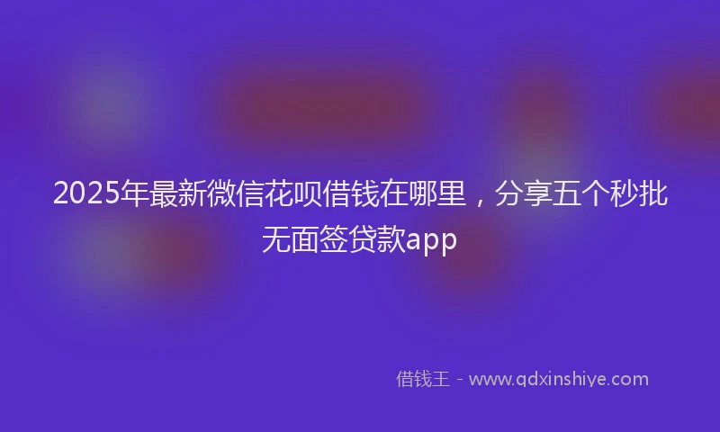 2025年最新微信花呗借钱在哪里，分享五个秒批无面签贷款app
