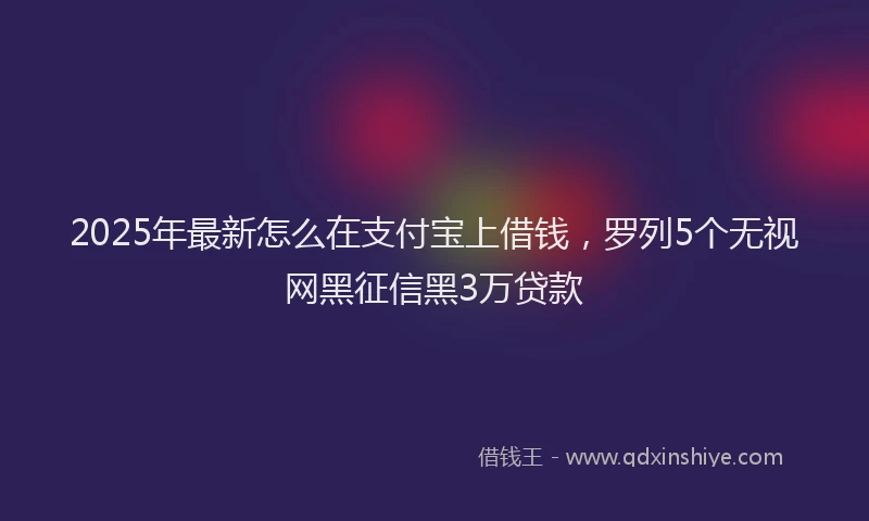 2025年最新怎么在支付宝上借钱，罗列5个无视网黑征信黑3万贷款