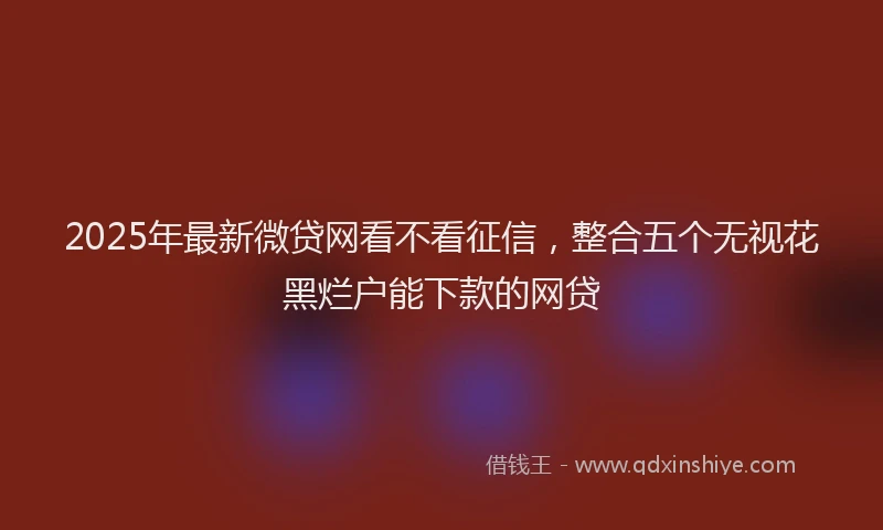 2025年最新微贷网看不看征信，整合五个无视花黑烂户能下款的网贷