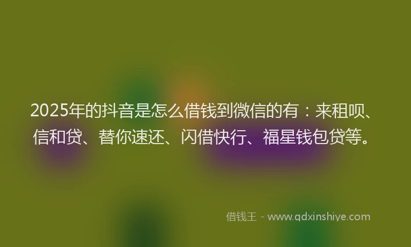2025年的抖音是怎么借钱到微信的有：来租呗、信和贷、替你速还、闪借快行、福星钱包贷等。