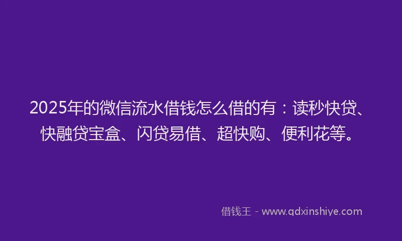 2025年的微信流水借钱怎么借的有：读秒快贷、快融贷宝盒、闪贷易借、超快购、便利花等。