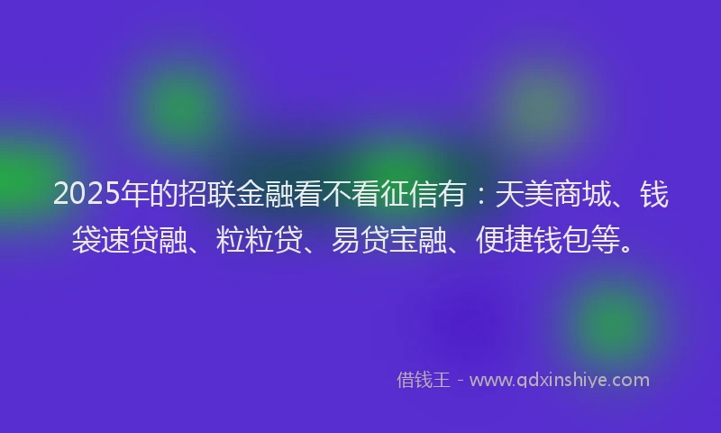 2025年的招联金融看不看征信有：天美商城、钱袋速贷融、粒粒贷、易贷宝融、便捷钱包等。