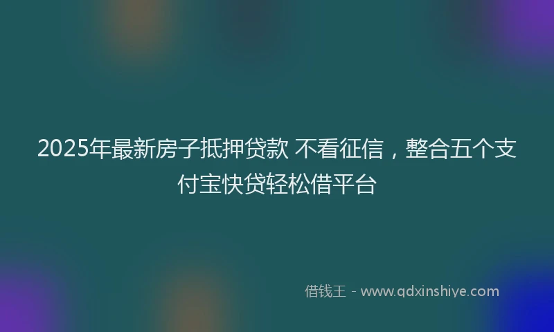 2025年最新房子抵押贷款 不看征信，整合五个支付宝快贷轻松借平台