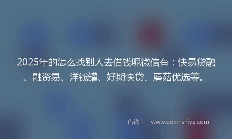 2025年的怎么找别人去借钱呢微信有：快易贷融、融资易、洋钱罐、好期快贷、蘑菇优选等。