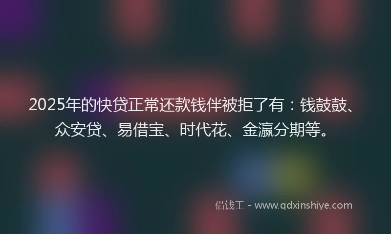 2025年的快贷正常还款钱伴被拒了有：钱鼓鼓、众安贷、易借宝、时代花、金瀛分期等。