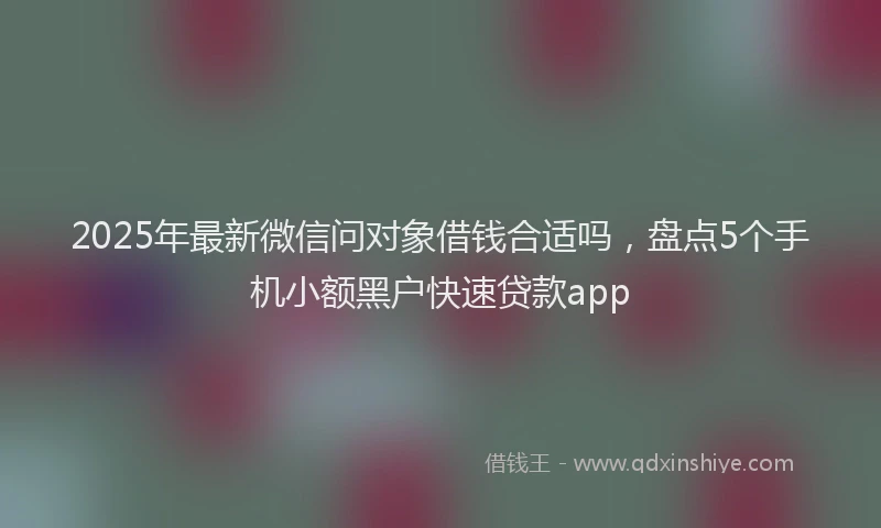 2025年最新微信问对象借钱合适吗，盘点5个手机小额黑户快速贷款app