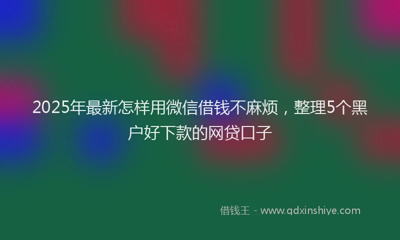 2025年最新怎样用微信借钱不麻烦，整理5个黑户好下款的网贷口子