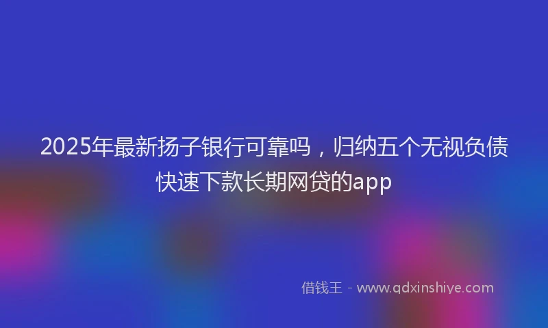 2025年最新扬子银行可靠吗，归纳五个无视负债快速下款长期网贷的app