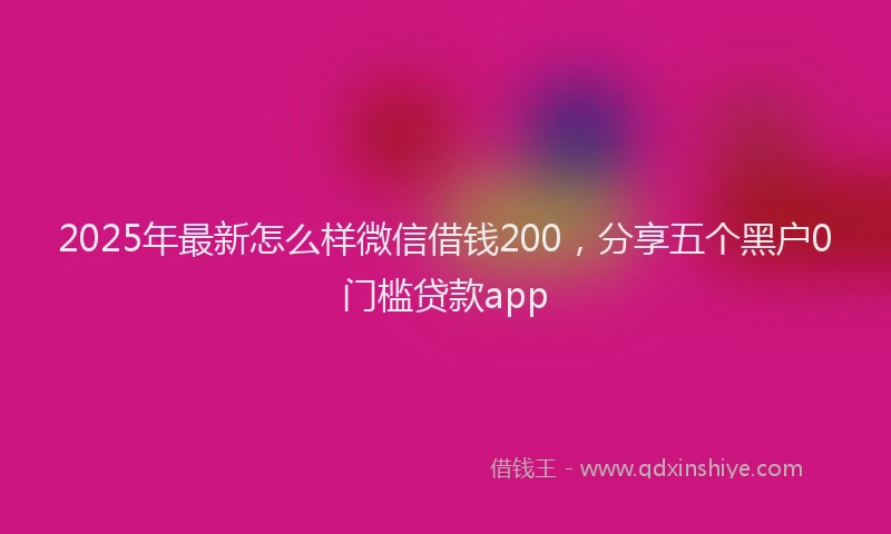2025年最新怎么样微信借钱200，分享五个黑户0门槛贷款app
