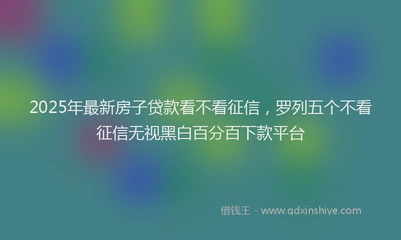 2025年最新房子贷款看不看征信，罗列五个不看征信无视黑白百分百下款平台