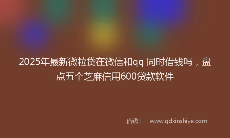 2025年最新微粒贷在微信和qq 同时借钱吗，盘点五个芝麻信用600贷款软件