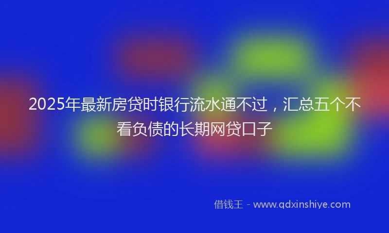 2025年最新房贷时银行流水通不过，汇总五个不看负债的长期网贷口子